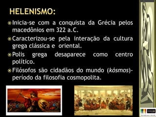  Inicia-se com a conquista da Grécia pelos
macedônios em 322 a.C.
 Caracterizou-se pela interação da cultura
grega clássica e oriental.
 Polis grega desaparece como centro
político.
 Filósofos são cidadãos do mundo (kósmos)-
período da filosofia cosmopolita.
 