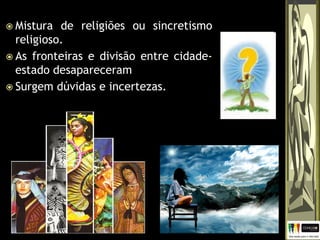 Mistura de religiões ou sincretismo
religioso.
 As fronteiras e divisão entre cidade-
estado desapareceram
 Surgem dúvidas e incertezas.
 