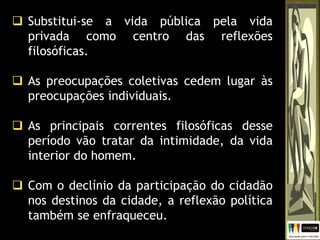  Substitui-se a vida pública pela vida
privada como centro das reflexões
filosóficas.
 As preocupações coletivas cedem lugar às
preocupações individuais.
 As principais correntes filosóficas desse
período vão tratar da intimidade, da vida
interior do homem.
 Com o declínio da participação do cidadão
nos destinos da cidade, a reflexão política
também se enfraqueceu.
 