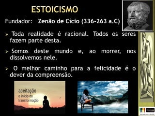  Toda realidade é racional. Todos os seres
fazem parte desta.
 Somos deste mundo e, ao morrer, nos
dissolvemos nele.
 O melhor caminho para a felicidade é o
dever da compreensão.
Fundador: Zenão de Cício (336-263 a.C)
 