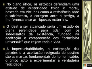  No plano ético, os estóicos defendiam uma
atitude de austeridade física e moral,
baseada em virtudes como a resistência ante
o sofrimento, a coragem ante o perigo, a
indiferença ante as riquezas materiais.
 O ideal a ser alcançado seria um estado de
plena serenidade para lidar com os
sobressaltos da existência, fundado na
aceitação e compreensão dos “princípios
universais” que regem toda a vida.
 A imperturbabilidade, a extirpação das
paixões e a aceitação resignada do destino
são as marcas fundamentais do homem sábio,
o único apto a experimentar a verdadeira
felicidade;
 