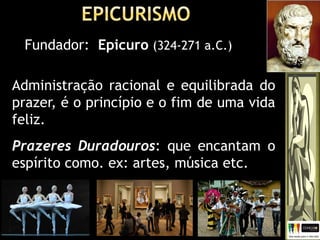 Fundador: Epicuro (324-271 a.C.)
Administração racional e equilibrada do
prazer, é o princípio e o fim de uma vida
feliz.
Prazeres Duradouros: que encantam o
espírito como. ex: artes, música etc.
 