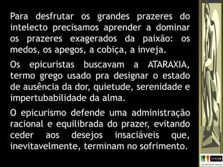 Para desfrutar os grandes prazeres do
intelecto precisamos aprender a dominar
os prazeres exagerados da paixão: os
medos, os apegos, a cobiça, a inveja.
Os epicuristas buscavam a ATARAXIA,
termo grego usado pra designar o estado
de ausência da dor, quietude, serenidade e
impertubabilidade da alma.
O epicurismo defende uma administração
racional e equilibrada do prazer, evitando
ceder aos desejos insaciáveis que,
inevitavelmente, terminam no sofrimento.
 
