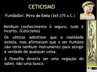 Nenhum conhecimento é seguro, tudo é
incerto. (Ceticismo)
Fundador: Pirro de Eléia (365-275 a.C.)
Os céticos admitiam que a realidade
existia, mas afirmavam que o ser humano
não teria nenhum instrumento para atingir
a verdade de qualquer coisa.
A filosofia deveria ser uma negação do
saber, não uma busca.
 