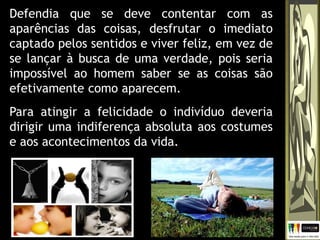 Defendia que se deve contentar com as
aparências das coisas, desfrutar o imediato
captado pelos sentidos e viver feliz, em vez de
se lançar à busca de uma verdade, pois seria
impossível ao homem saber se as coisas são
efetivamente como aparecem.
Para atingir a felicidade o indivíduo deveria
dirigir uma indiferença absoluta aos costumes
e aos acontecimentos da vida.
 