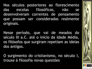 Nos séculos posteriores ao florescimento
das escolas filosóficas, não se
desenvolveram correntes de pensamento
que possam ser consideradas realmente
originais.
Nesse período, que vai de meados do
século III a.C. até o início da Idade Média,
os filósofos que surgiram repetiam as ideias
dos antigos.
O surgimento do cristianismo, no século I,
trouxe à filosofia novas questões
 