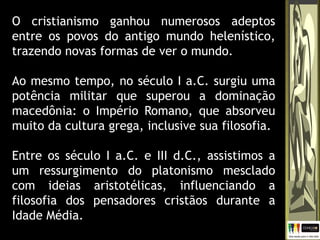 O cristianismo ganhou numerosos adeptos
entre os povos do antigo mundo helenístico,
trazendo novas formas de ver o mundo.
Ao mesmo tempo, no século I a.C. surgiu uma
potência militar que superou a dominação
macedônia: o Império Romano, que absorveu
muito da cultura grega, inclusive sua filosofia.
Entre os século I a.C. e III d.C., assistimos a
um ressurgimento do platonismo mesclado
com ideias aristotélicas, influenciando a
filosofia dos pensadores cristãos durante a
Idade Média.
 