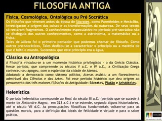 Física, Cosmológica, Ontológica ou Pré Socrática
Os filósofos que viveram antes da época de Sócrates, como Parmênides e Heráclito,
investigaram a origem das coisas e as transformações da natureza. De seus textos
só restaram fragmentos. O conhecimento especulativo no período pré-socrático não
se distinguia dos outros conhecimentos, como a astronomia, a matemática ou a
física.
Tales de Mileto foi o primeiro pensador que podemos chamar de filósofo. Como
outros pré-socráticos, Tales dedicou-se a caracterizar o princípio ou a matéria de
que é feito o mundo. Sustentou que este princípio era a água.
Clássica ou Antropológica
A Filosofia vinculou-se a um momento histórico privilegiado - o da Grécia Clássica.
Nesse período, que compreende os séculos V a.C. e IV a.C., a Civilização Grega
conheceu seu apogeu, com o esplendor da cidade de Atenas.
Adotando a democracia como sistema político, Atenas assistiu a um florescimento
admirável das Ciências e das Artes. Foi esse período histórico que deu origem ao
pensamento dos três maiores filósofos da Antiguidade: Sócrates, Platão e Aristóteles.
Helenística
O período helenístico corresponde ao final do século III a.C. (período que se sucede à
morte de Alexandre Magno, em 323 a.C.) e se estende, segundo alguns historiadores,
até o século VII d.C. As preocupações filosóficas fundamentais voltam-se para as
questões morais, para a definição dos ideais de felicidade e virtude e para o saber
prático.
 