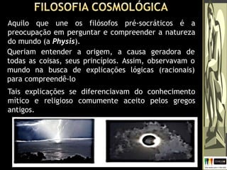 Aquilo que une os filósofos pré-socráticos é a
preocupação em perguntar e compreender a natureza
do mundo (a Physis).
Queriam entender a origem, a causa geradora de
todas as coisas, seus princípios. Assim, observavam o
mundo na busca de explicações lógicas (racionais)
para compreendê-lo
Tais explicações se diferenciavam do conhecimento
mítico e religioso comumente aceito pelos gregos
antigos.
 