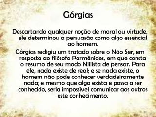 Górgias
Descartando qualquer noção de moral ou virtude,
ele determinou a persuasão como algo essencial
ao homem.
Górgias redigiu um tratado sobre o Não Ser, em
resposta ao filósofo Parmênides, em que consta
o resumo de seu modo Niilista de pensar. Para
ele, nada existe de real; e se nada existe, o
homem não pode conhecer verdadeiramente
nada; e mesmo que algo exista e possa a ser
conhecido, seria impossível comunicar aos outros
este conhecimento.
10
 