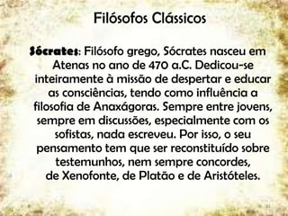 Filósofos Clássicos
Sócrates: Filósofo grego, Sócrates nasceu em
Atenas no ano de 470 a.C. Dedicou-se
inteiramente à missão de despertar e educar
as consciências, tendo como influência a
filosofia de Anaxágoras. Sempre entre jovens,
sempre em discussões, especialmente com os
sofistas, nada escreveu. Por isso, o seu
pensamento tem que ser reconstituído sobre
testemunhos, nem sempre concordes,
de Xenofonte, de Platão e de Aristóteles.
11
 