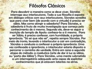 Filósofos Clássicos
Para descobrir a maneira como se deve viver, Sócrates
interroga seus interlocutores. Toda a sua filosofia é exposta
em diálogos críticos com seus interlocutores. Sócrates acredita
que para viver bem (de acordo com a virtude) é preciso ser
sábio. Mas como atingir a sabedoria? Para Sócrates, a
sabedoria é fruto de muita investigação que começa pelo
conhecimento de si mesmo. Segundo ele, deve-se seguir a
inscrição do templo de Apolo: conhece-te a ti mesmo. Para
ser Sábio, é preciso confessar, com humildade, a própria
ignorância. “Só sei que não sei”, repetia sempre Sócrates. Por
meio da ironia, levando o interlocutor a cair em contradição,
Sócrates o conduzia a confessar a própria ignorância. Uma
vez confessada a ignorância, o interlocutor estaria disposto a
percorrer o caminho da verdade. Entra em cena a segunda
etapa do método: a maiêutica (arte de dar à luz as idéias,
ou "parto das Idéias"). Para Sócrates, uma mente submetida
a um interrogatório adequado seria capaz de explicitar
conhecimentos que já estavam latentes na alma.
12
 
