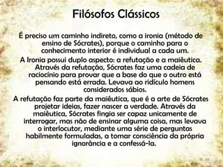 Filósofos Clássicos
É preciso um caminho indireto, como a ironia (método de
ensino de Sócrates), porque o caminho para o
conhecimento interior é individual a cada um.
A Ironia possui duplo aspecto: a refutação e a maiêutica.
Através da refutação, Sócrates faz uma cadeia de
raciocínio para provar que a base do que o outro está
pensando está errada. Levava ao ridículo homens
considerados sábios.
A refutação faz parte da maiêutica, que é a arte de Sócrates
projetar ideias, fazer nascer a verdade. Através da
maiêutica, Sócrates fingia ser capaz unicamente de
interrogar, mas não de ensinar alguma coisa, mas levava
o interlocutor, mediante uma série de perguntas
habilmente formuladas, a tomar consciência da própria
ignorância e a confessá-la.
13
 