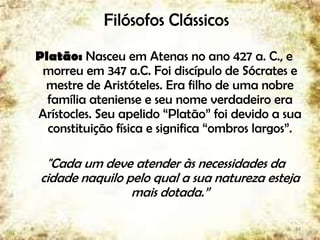 Filósofos Clássicos
Platão: Nasceu em Atenas no ano 427 a. C., e
morreu em 347 a.C. Foi discípulo de Sócrates e
mestre de Aristóteles. Era filho de uma nobre
família ateniense e seu nome verdadeiro era
Arístocles. Seu apelido “Platão” foi devido a sua
constituição física e significa “ombros largos”.
"Cada um deve atender às necessidades da
cidade naquilo pelo qual a sua natureza esteja
mais dotada.”
14
 