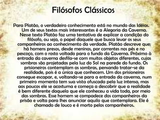 Filósofos Clássicos
Para Platão, o verdadeiro conhecimento está no mundo das Idéias.
Um de seus textos mais interessantes é a Alegoria da Caverna.
Nesse texto Platão faz uma tentativa de explicar a condição do
filósofo, ou seja, o papel daquele que busca levar os seus
companheiros ao conhecimento da verdade. Platão descreve que;
há homens presos, desde meninos, por correntes nos pés e no
pescoço, com o rosto voltado para o fundo da Caverna. Próximo à
entrada da caverna desfila-se com muitos objetos diferentes, cujas
sombras são projetadas pela luz do Sol na parede do fundo. Os
prisioneiros contemplam as sombras, pensando tratar-se da
realidade, pois é a única que conhecem. Um dos prisioneiros
consegue escapar, e, voltando-se para a entrada da caverna, num
primeiro momento tem sua vista ofuscada pela luz intensa, mas
aos poucos ele se acostuma e começa a descobrir que a realidade
é bem diferente daquela que ele conheceu a vida toda, por meio
das sombras. Esse homem se compadece dos companheiros da
prisão e volta para lhes anunciar aquilo que contemplara. Ele é
chamado de louco e é morto pelos companheiros.
15
 