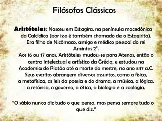 Filósofos Clássicos
Aristóteles: Nasceu em Estagira, na península macedônica
da Calcídica (por isso é também chamado de o Estagirita).
Era filho de Nicômaco, amigo e médico pessoal do rei
Amintas 2º.
Aos 16 ou 17 anos, Aristóteles mudou-se para Atenas, então o
centro intelectual e artístico da Grécia, e estudou na
Academia de Platão até a morte do mestre, no ano 347 a.C.
Seus escritos abrangem diversos assuntos, como a física,
a metafísica, as leis da poesia e do drama, a música, a lógica,
a retórica, o governo, a ética, a biologia e a zoologia.
“O sábio nunca diz tudo o que pensa, mas pensa sempre tudo o
que diz.”
16
 