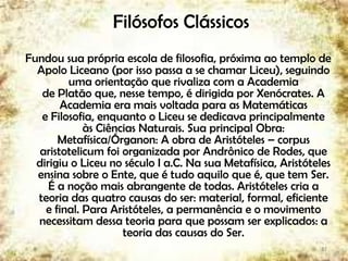 Filósofos Clássicos
Fundou sua própria escola de filosofia, próxima ao templo de
Apolo Liceano (por isso passa a se chamar Liceu), seguindo
uma orientação que rivaliza com a Academia
de Platão que, nesse tempo, é dirigida por Xenócrates. A
Academia era mais voltada para as Matemáticas
e Filosofia, enquanto o Liceu se dedicava principalmente
às Ciências Naturais. Sua principal Obra:
Metafísica/Órganon: A obra de Aristóteles – corpus
aristotelicum foi organizada por Andrônico de Rodes, que
dirigiu o Liceu no século I a.C. Na sua Metafísica, Aristóteles
ensina sobre o Ente, que é tudo aquilo que é, que tem Ser.
É a noção mais abrangente de todas. Aristóteles cria a
teoria das quatro causas do ser: material, formal, eficiente
e final. Para Aristóteles, a permanência e o movimento
necessitam dessa teoria para que possam ser explicados: a
teoria das causas do Ser.
17
 