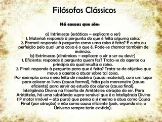 Filósofos Clássicos
Há causas que são:
a) Intrínsecas (estáticas – explicam o ser)
1. Material: responde à pergunta do que é feita alguma coisa.
2. Formal: responde à pergunta como uma coisa é feita? É o ato ou
perfeição pelo qual uma coisa é o que é. Pode-se chamar também de
essência.
b) Extrínsecas (dinâmicas – explicam o vir a ser ou devir)
1. Eficiente: responde à pergunta quem fez? Trata-se do agente ou
princípio do qual resulta a coisa.
2. Final: responde à pergunta para que é feita? Trata-se do objetivo que
move o agente a atuar sobre tal coisa.
Por exemplo: uma mesa feita de madeira (causa material), com um lugar
para colocar os livros (causa formal), feita pelo marceneiro (causa
eficiente) para servir ao estudo dos alunos (causa final).
Inteligência Divina na filosofia de Aristóteles: atração do ser. Para
Aristóteles, há uma substância supra-sensível que é a Inteligência Divina
(1º motor imóvel – ato puro) que pensa a si mesma e atua como Causa
Final (por atração) e não como causa eficiente (pois, segundo ele, o
Universo sempre teria existido).
18
 