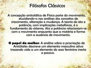 Filósofos Clássicos
A concepção aristotélica de Física parte do movimento,
elucidando-o nas análises dos conceitos de
crescimento, alteração e mudança. A teoria do ato e
potência, com implicações metafísicas, é o
fundamento do sistema. Ato e potência relacionam-se
com o movimento enquanto que a matéria e forma
com a ausência de movimento.
O papel da mulher: A análise sobre a procriação de
Aristóteles descreve um elemento masculino ativo
trazendo vida a um elemento do sexo feminino inerte
e passivo.
19
 