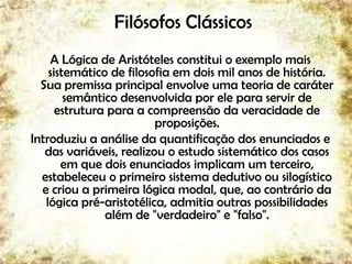 Filósofos Clássicos
A Lógica de Aristóteles constitui o exemplo mais
sistemático de filosofia em dois mil anos de história.
Sua premissa principal envolve uma teoria de caráter
semântico desenvolvida por ele para servir de
estrutura para a compreensão da veracidade de
proposições.
Introduziu a análise da quantificação dos enunciados e
das variáveis, realizou o estudo sistemático dos casos
em que dois enunciados implicam um terceiro,
estabeleceu o primeiro sistema dedutivo ou silogístico
e criou a primeira lógica modal, que, ao contrário da
lógica pré-aristotélica, admitia outras possibilidades
além de "verdadeiro" e "falso".
20
 