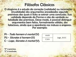 Filósofos Clássicos
O silogismo é o estudo da correção (validade) ou incorreção
(invalidade) dos argumentos encadeados segundo
premissas das quais é licito se extrair uma conclusão. Sua
validade depende da Forma e não da verdade ou
falsidade das premissas. Desse modo, é possível distinguir
argumentos bem feitos, formalmente válidos, dos
falaciosos, ainda que a aparência nos induza a enganos.
Por exemplo:
P1 - Todo homem é mortal (V)
P2 - Sócrates é homem (V)
C - Logo, Sócrates é mortal (V).
“P” é premissa.
“C” é conclusão.
21
A é B
Logo , B é C
C é A
 