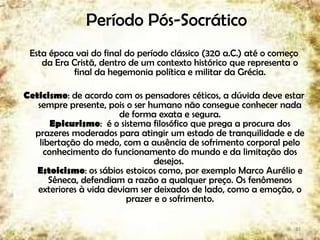 Período Pós-Socrático
Esta época vai do final do período clássico (320 a.C.) até o começo
da Era Cristã, dentro de um contexto histórico que representa o
final da hegemonia política e militar da Grécia.
Ceticismo: de acordo com os pensadores céticos, a dúvida deve estar
sempre presente, pois o ser humano não consegue conhecer nada
de forma exata e segura.
Epicurismo: é o sistema filosófico que prega a procura dos
prazeres moderados para atingir um estado de tranquilidade e de
libertação do medo, com a ausência de sofrimento corporal pelo
conhecimento do funcionamento do mundo e da limitação dos
desejos.
Estoicismo: os sábios estoicos como, por exemplo Marco Aurélio e
Sêneca, defendiam a razão a qualquer preço. Os fenômenos
exteriores à vida deviam ser deixados de lado, como a emoção, o
prazer e o sofrimento.
23
 