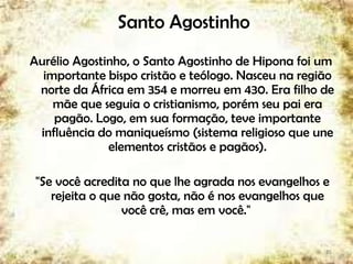 Santo Agostinho
Aurélio Agostinho, o Santo Agostinho de Hipona foi um
importante bispo cristão e teólogo. Nasceu na região
norte da África em 354 e morreu em 430. Era filho de
mãe que seguia o cristianismo, porém seu pai era
pagão. Logo, em sua formação, teve importante
influência do maniqueísmo (sistema religioso que une
elementos cristãos e pagãos).
"Se você acredita no que lhe agrada nos evangelhos e
rejeita o que não gosta, não é nos evangelhos que
você crê, mas em você."
25
 