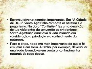 • Escreveu diversos sermões importantes. Em “A Cidade
de Deus”, Santo Agostinho combate as heresias e o
paganismo. Na obra “Confissões” fez uma descrição
de sua vida antes da conversão ao cristianismo.
Santo Agostinho analisava a vida levando em
consideração a psicologia e o conhecimento da
natureza.
• Para o bispo, nada era mais importante do que a fé
em Jesus e em Deus. A Bíblia, por exemplo, deveria ser
analisada levando-se em conta os conhecimentos
naturais de cada época.
26
 