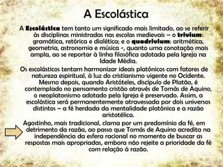 A Escolástica
A Escolástica tem tanto um significado mais limitado, ao se referir
às disciplinas ministradas nas escolas medievais – o trivium:
gramática, retórica e dialética; e o quadrivium: aritmética,
geometria, astronomia e música -, quanto uma conotação mais
ampla, ao se reportar à linha filosófica adotada pela Igreja na
Idade Média.
Os escolásticos tentam harmonizar ideais platônicos com fatores de
natureza espiritual, à luz do cristianismo vigente no Ocidente.
Mesmo depois, quando Aristóteles, discípulo de Platão, é
contemplado no pensamento cristão através de Tomás de Aquino,
o neoplatonismo adotado pela Igreja é preservado. Assim, a
escolástica será permanentemente atravessada por dois universos
distintos – a fé herdada da mentalidade platônica e a razão
aristotélica.
Agostinho, mais tradicional, clama por um predomínio da fé, em
detrimento da razão, ao passo que Tomás de Aquino acredita na
independência da esfera racional no momento de buscar as
respostas mais apropriadas, embora não rejeite a prioridade da fé
com relação à razão.
27
 