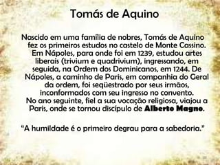 Tomás de Aquino
Nascido em uma família de nobres, Tomás de Aquino
fez os primeiros estudos no castelo de Monte Cassino.
Em Nápoles, para onde foi em 1239, estudou artes
liberais (trivium e quadrivium), ingressando, em
seguida, na Ordem dos Dominicanos, em 1244. De
Nápoles, a caminho de Paris, em companhia do Geral
da ordem, foi seqüestrado por seus irmãos,
inconformados com seu ingresso no convento.
No ano seguinte, fiel a sua vocação religiosa, viajou a
Paris, onde se tornou discípulo de Alberto Magno.
“A humildade é o primeiro degrau para a sabedoria.”
28
 