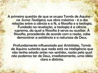 A primeira questão de que se ocupa Tomás de Aquino -
na Suma Teológica, sua obra máxima - é a das
relações entre a ciência e a fé, a filosofia e a teologia.
Fundada na revelação, a teologia é a ciência
suprema, da qual a filosofia é serva ou auxiliar. À
filosofia, procedendo de acordo com a razão, cabe
demonstrar a existência e a natureza de Deus.
Profundamente influenciado por Aristóteles, Tomás
de Aquino sustenta que nada está na inteligência que
não tenha estado antes nos sentidos, razão pela qual
não podemos ter de Deus, imediatamente, uma idéia
clara e distinta.
29
 