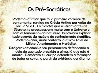 Os Pré-Socráticos
Podemos afirmar que foi a primeira corrente de
pensamento, surgida na Grécia Antiga por volta do
século VI a.C. Os filósofos que viveram antes de
Sócrates se preocupavam muito com o Universo e
com os fenômenos da natureza. Buscavam explicar
tudo através da razão e do conhecimento científico.
Podemos citar, neste contexto, os físicos Tales de
Mileto, Anaximandro e Heráclito.
Pitágoras desenvolve seu pensamento defendendo a
ideia de que tudo preexiste a alma, já que esta é
imortal. Demócrito e Leucipo defendem a formação
de todas as coisas, a partir da existência dos átomos.
3
 