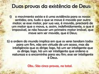 Duas provas da existência de Deus:
1) o movimento existe e é uma evidência para os nossos
sentidos; ora, tudo o que se move é movido por outro
motor; se esse motor, por sua vez, é movido, precisará de
um motor que o mova, e, assim, indefinidamente, o que é
impossível, se não houver um primeiro motor imóvel, que
move sem ser movido, que é Deus;
5) a ordem do mundo implica em que os seres tendam todos
para um fim, não em virtude de um acaso, mas da
inteligência que os dirige; logo, há um ser inteligente que
os dirige; logo, há um ser inteligente que ordena a
natureza e a encaminha para seu fim; esse ser inteligente
é Deus.
Obs.: São cinco provas, no total.
30
 