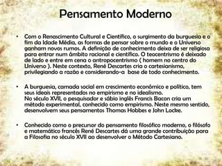 Pensamento Moderno
• Com o Renascimento Cultural e Científico, o surgimento da burguesia e o
fim da Idade Média, as formas de pensar sobre o mundo e o Universo
ganham novos rumos. A definição de conhecimento deixa de ser religiosa
para entrar num âmbito racional e científico. O teocentrismo é deixado
de lado e entre em cena o antropocentrismo ( homem no centro do
Universo ). Neste contexto, René Descartes cria o cartesianismo,
privilegiando a razão e considerando-a base de todo conhecimento.
• A burguesia, camada social em crescimento econômico e político, tem
seus ideais representados no empirismo e no idealismo.
No século XVII, o pesquisador e sábio inglês Francis Bacon cria um
método experimental, conhecido como empirismo. Neste mesmo sentido,
desenvolvem seus pensamentos Thomas Hobbes e John Locke.
• Conhecido como o precursor do pensamento filosófico moderno, o filósofo
e matemático francês René Descartes dá uma grande contribuição para
a Filosofia no século XVII ao desenvolver o Método Cartesiano.
32
 