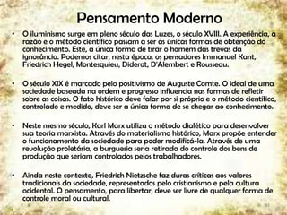 Pensamento Moderno
• O iluminismo surge em pleno século das Luzes, o século XVIII. A experiência, a
razão e o método científico passam a ser as únicas formas de obtenção do
conhecimento. Este, a única forma de tirar o homem das trevas da
ignorância. Podemos citar, nesta época, os pensadores Immanuel Kant,
Friedrich Hegel, Montesquieu, Diderot, D'Alembert e Rousseau.
• O século XIX é marcado pelo positivismo de Auguste Comte. O ideal de uma
sociedade baseada na ordem e progresso influencia nas formas de refletir
sobre as coisas. O fato histórico deve falar por si próprio e o método científico,
controlado e medido, deve ser a única forma de se chegar ao conhecimento.
• Neste mesmo século, Karl Marx utiliza o método dialético para desenvolver
sua teoria marxista. Através do materialismo histórico, Marx propõe entender
o funcionamento da sociedade para poder modificá-la. Através de uma
revolução proletária, a burguesia seria retirada do controle dos bens de
produção que seriam controlados pelos trabalhadores.
• Ainda neste contexto, Friedrich Nietzsche faz duras críticas aos valores
tradicionais da sociedade, representados pelo cristianismo e pela cultura
ocidental. O pensamento, para libertar, deve ser livre de qualquer forma de
controle moral ou cultural.
33
 