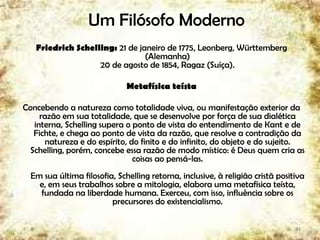 Um Filósofo Moderno
Friedrich Schelling: 21 de janeiro de 1775, Leonberg, Württemberg
(Alemanha)
20 de agosto de 1854, Ragaz (Suíça).
Metafísica teísta
Concebendo a natureza como totalidade viva, ou manifestação exterior da
razão em sua totalidade, que se desenvolve por força de sua dialética
interna, Schelling supera o ponto de vista do entendimento de Kant e de
Fichte, e chega ao ponto de vista da razão, que resolve a contradição da
natureza e do espírito, do finito e do infinito, do objeto e do sujeito.
Schelling, porém, concebe essa razão de modo místico: é Deus quem cria as
coisas ao pensá-las.
Em sua última filosofia, Schelling retorna, inclusive, à religião cristã positiva
e, em seus trabalhos sobre a mitologia, elabora uma metafísica teísta,
fundada na liberdade humana. Exerceu, com isso, influência sobre os
precursores do existencialismo.
34
 