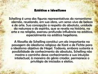 Estética e idealismo
Schelling é uma das figuras representativas do romantismo
alemão, revelando, em sua obra, um senso vivo de beleza
e de arte. Sua concepção a respeito do absoluto, unidade
da natureza e do espírito, que se revela na história, na
arte e na religião, exerceu profunda influência na estética,
especialmente na estética hegeliana.
A filosofia de Schelling constitui um elo importante na
passagem do idealismo religioso de Kant e de Fichte para
o idealismo objetivo de Hegel. Todavia, embora sustente a
possibilidade de conhecimento do absoluto, Schelling não
mostra o caminho desse conhecimento e sua intuição
intelectual, à maneira do gênio criador, permanece o
privilégio de iniciados e eleitos.
35
 