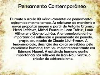 Pensamento Contemporâneo
Durante o século XX várias correntes de pensamentos
agiram ao mesmo tempo. As releituras do marxismo e
novas propostas surgem a partir de Antonio Gramsci,
Henri Lefebvre, Michel Foucault, Leon Trótski, Louis
Althusser e Gyorgy Lukács. A antropologia ganha
importância e influencia o pensamento do período,
graças aos estudos de Claude Lévi-Strauss. A
fenomenologia, descrição das coisas percebidas pela
consciência humana, tem seu maior representante em
Edmund Husserl. A existência humana ganha
importância nas reflexões de Jean-Paul Sartre, o
criador do existencialismo.
36
 