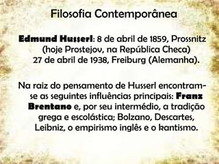 Filosofia Contemporânea
Edmund Husserl: 8 de abril de 1859, Prossnitz
(hoje Prostejov, na República Checa)
27 de abril de 1938, Freiburg (Alemanha).
Na raiz do pensamento de Husserl encontram-
se as seguintes influências principais: Franz
Brentano e, por seu intermédio, a tradição
grega e escolástica; Bolzano, Descartes,
Leibniz, o empirismo inglês e o kantismo.
37
 