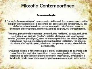 Filosofia Contemporânea
Fenomenologia
A "redução fenomenológica", na expressão de Husserl, é o processo que consiste
em pôr "entre parênteses" a existência dos conteúdos da consciência, ou das
vivências, e também do eu, enquanto sujeito psicofísico ou suporte
existencial da consciência, assim reduzida ao eu puro, ou transcendental.
Trata-se, portanto de se realizar uma redução "eidética", ou seja, reduzir as
vivências à sua essência ("eidos"), objetos ideais que não se acham na
mente (hipótese psicológica), nem no mundo platônico das idéias (hipótese
metafísica), nem na inteligência divina (hipótese teológica). Tais objetos
são ideais, são "significações", alheias ao tempo e ao espaço, de validade
permanente.
Enquanto ciência, a fenomenologia é, assim, investigação de essências e de
relações entre essências, quer dizer, a determinação de configurações
essenciais da consciência e de seus correlatos intencionais, investigados e
fixados de modo puramente contemplativo em sua conexão sistemática.
38
 