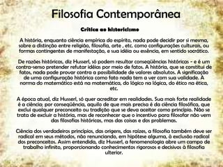 Filosofia Contemporânea
Crítica ao historicismo
A história, enquanto ciência empírica do espírito, nada pode decidir por si mesma,
sobre a distinção entre religião, filosofia, arte , etc. como configurações culturais, ou
formas contingentes de manifestação, e sua idéia ou essência, em sentido socrático.
De razões históricas, diz Husserl, só podem resultar conseqüências históricas - e é um
contra-senso pretender refutar idéias por meio de fatos. A história, que se constitui de
fatos, nada pode provar contra a possibilidade de valores absolutos. A significação
de uma configuração histórica como fato nada tem a ver com sua validade. A
norma do matemático está na matemática, do lógico na lógica, do ético na ética,
etc.
A época atual, diz Husserl, só quer acreditar em realidades. Sua mais forte realidade
é a ciência; por conseqüência, aquilo de que mais precisa é da ciência filosófica, que
exclui qualquer preconceito ou tradição que se deva aceitar como princípio. Não se
trata de excluir a história, mas de reconhecer que o incentivo para filosofar não vem
das filosofias históricas, mas das coisas e dos problemas.
Ciência dos verdadeiros princípios, das origens, das raízes, a filosofia também deve ser
radical em seus métodos, não renunciando, em hipótese alguma, à exclusão radical
dos preconceitos. Assim entendida, diz Husserl, a fenomenologia abre um campo de
trabalho infinito, proporcionando conhecimentos rigorosos e decisivos à filosofia
ulterior.
39
 