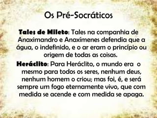 Os Pré-Socráticos
Tales de Mileto: Tales na companhia de
Anaximandro e Anaxímenes defendia que a
água, o indefinido, e o ar eram o princípio ou
origem de todas as coisas.
Heráclito: Para Heráclito, o mundo era o
mesmo para todos os seres, nenhum deus,
nenhum homem o criou; mas foi, é, e será
sempre um fogo eternamente vivo, que com
medida se acende e com medida se apaga.
4
 