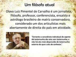 Um filósofo atual
Olavo Luiz Pimentel de Carvalho é um jornalista,
filósofo, professor, conferencista, ensaísta e
astrólogo brasileiro de matriz conservadora,
considerado um dos articulistas mais
abertamente de direita do país em atividade.
"Somente a consciência individual do agente
dá testemunho dos atos sem testemunha, e
não há ato mais desprovido de testemunha
externa do que o ato de conhecer."
40
 