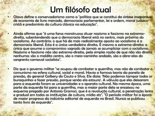 Um filósofo atual
• Olavo define o conservadorismo como a "política que se constitui da síntese inseparável
de economia de livre mercado, democracia parlamentar, lei e ordem, moral judaico-
cristã e predomínio da cultura clássica na educação".
• Ainda afirma que "é uma farsa monstruosa situar nazismo e fascismo na extrema-
direita, subentendendo que a democracia liberal está no centro, mais próxima do
socialismo. Ao contrário: o que há de mais radicalmente oposto ao socialismo é a
democracia liberal. Esta é a única verdadeira direita. É mesmo a extrema-direita: a
única que assume o compromisso sagrado de jamais se acumpliciar com o socialismo.
Nazismo e fascismo não são extrema-direita, pela simples razão de que não são direita
nenhuma: são o maldito centro, são o meio-caminho andado, são o abre-alas do
sangrento carnaval socialista".
• Diz que o governo militar "se ocupou de combater a guerrilha, mas não de combater o
comunismo na esfera cultural, social e moral. Havia a famosa teoria da panela de
pressão, do general Golbery do Couto e Silva. Ele dizia: „Não podemos tampar todos os
buraquinhos e fazer pressão, porque senão ela estoura'. A válvula que eles deixaram
para a esquerda foram as universidades e o aparato cultural. Na mesma época, uma
parte da esquerda foi para a guerrilha, mas a maior parte dela se encaixou no
esquema pregado por Antonio Gramsci, que é a revolução cultural, a penetração lenta
e gradual em todas as instituições de cultura, mídia etc‟. "O período militar foi a época
de maior progresso da indústria editorial de esquerda no Brasil. Nunca se publicou
tanto livro de esquerda".
41
 