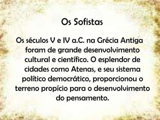Os Sofistas
Os séculos V e IV a.C. na Grécia Antiga
foram de grande desenvolvimento
cultural e científico. O esplendor de
cidades como Atenas, e seu sistema
político democrático, proporcionou o
terreno propício para o desenvolvimento
do pensamento.
5
 