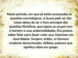 Neste período, em que já estão avançadas as
questões cosmológicas, a busca pelo ser das
coisas deixa de ser o foco principal das
questões filosóficas, que agora se ocupa com
o homem e suas potencialidades. Era preciso
saber falar para fazer valer seus interesses nas
assembleias. Surgem, então, os famosos
oradores denominados Sofistas, palavra que
significa sábio em grego.
6
 