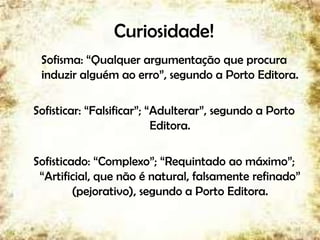 Curiosidade!
Sofisma: “Qualquer argumentação que procura
induzir alguém ao erro”, segundo a Porto Editora.
Sofisticar: “Falsificar”; “Adulterar”, segundo a Porto
Editora.
Sofisticado: “Complexo”; “Requintado ao máximo”;
“Artificial, que não é natural, falsamente refinado”
(pejorativo), segundo a Porto Editora.
7
 