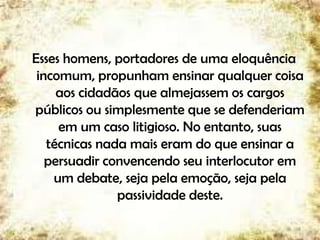 Esses homens, portadores de uma eloquência
incomum, propunham ensinar qualquer coisa
aos cidadãos que almejassem os cargos
públicos ou simplesmente que se defenderiam
em um caso litigioso. No entanto, suas
técnicas nada mais eram do que ensinar a
persuadir convencendo seu interlocutor em
um debate, seja pela emoção, seja pela
passividade deste.
8
 