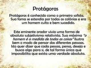 Protágoras
Protágoras é conhecido como o primeiro sofista.
Sua fama se estendia por todas as colônias e era
um homem culto e bem sucedido.
Este eminente orador vivia uma forma de
absoluto subjetivismo relativista. Sua máxima “o
homem é a medida de todas as coisas” ilustra
bem o modo de pensar das diferentes pessoas.
Isto quer dizer que cada pessoa, pensa, deseja e
busca algo para si, de tal forma única que
impossibilita que exista uma verdade absoluta.
9
 