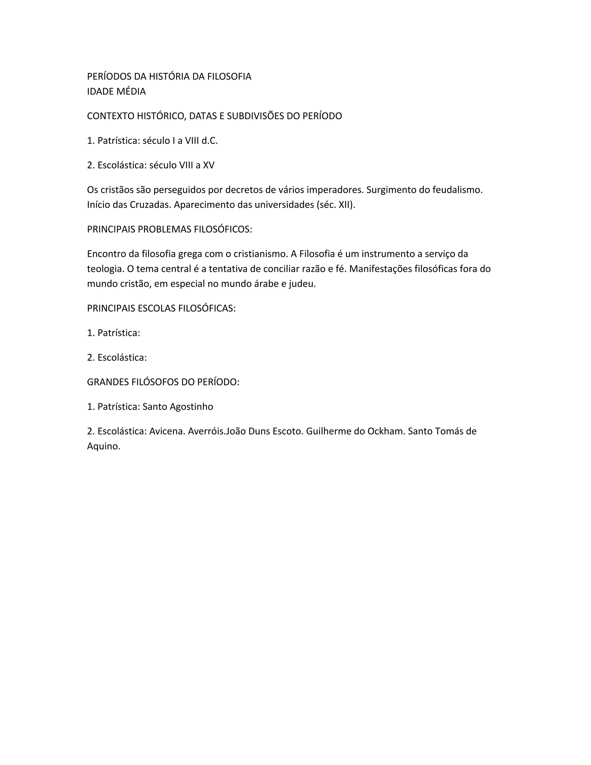 PERÍODOS DA HISTÓRIA DA FILOSOFIA
IDADE MÉDIA
CONTEXTO HISTÓRICO, DATAS E SUBDIVISÕES DO PERÍODO
1. Patrística: século I a VIII d.C.
2. Escolástica: século VIII a XV
Os cristãos são perseguidos por decretos de vários imperadores. Surgimento do feudalismo.
Início das Cruzadas. Aparecimento das universidades (séc. XII).
PRINCIPAIS PROBLEMAS FILOSÓFICOS:
Encontro da filosofia grega com o cristianismo. A Filosofia é um instrumento a serviço da
teologia. O tema central é a tentativa de conciliar razão e fé. Manifestações filosóficas fora do
mundo cristão, em especial no mundo árabe e judeu.
PRINCIPAIS ESCOLAS FILOSÓFICAS:
1. Patrística:
2. Escolástica:
GRANDES FILÓSOFOS DO PERÍODO:
1. Patrística: Santo Agostinho
2. Escolástica: Avicena. Averróis.João Duns Escoto. Guilherme do Ockham. Santo Tomás de
Aquino.